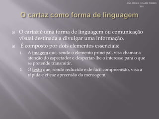 O cartazcomo forma de linguagemO cartazéuma forma de linguagemoucomunicação visual destinada a divulgarumainformação.  Écompostopordoiselementosessenciais:A imagemque, sendo o elemento principal, visa chamar a atenção do espectador e despertar-lhe o interessepara o que se pretendetransmitir.O textoque, sendoreduzido e de fácilcompreensão, visa a rápida e eficazapreensão da mensagem.ANA STINGL / ISABEL TORRES 2011