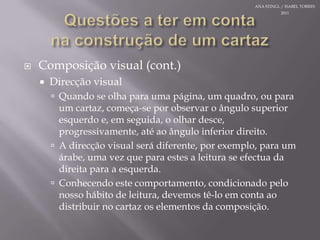 Questões a teremcontanaconstrução de um cartazComposição visual (cont.)Direcção visualQuando se olhaparaumapágina, um quadro, oupara um cartaz, começa-se porobservar o ângulo superior esquerdo e, emseguida, o olhardesce, progressivamente, atéaoângulo inferior direito.A direcção visual serádiferente, porexemplo, para um árabe, umavezqueparaestesa leitura se efectua da direitapara a esquerda. Conhecendoestecomportamento, condicionadopelonossohábito de leitura, devemostê-lo emcontaaodistribuir no cartazoselementos da composição.ANA STINGL / ISABEL TORRES 2011