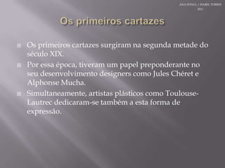 OsprimeiroscartazesOsprimeiroscartazessurgiramnasegundametade do século XIX.Poressaépoca,tiveram um papelpreponderante noseudesenvolvimento designers como Jules Chéret e Alphonse Mucha. Simultaneamente, artistasplásticoscomo Toulouse-Lautrec dedicaram-se tambéma esta forma de expressão.ANA STINGL / ISABEL TORRES 2011