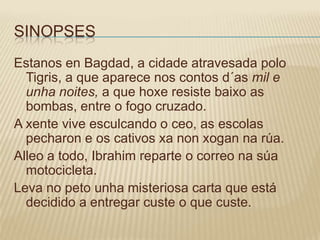 SINOPSES
Estanos en Bagdad, a cidade atravesada polo
  Tigris, a que aparece nos contos d´as mil e
  unha noites, a que hoxe resiste baixo as
  bombas, entre o fogo cruzado.
A xente vive esculcando o ceo, as escolas
  pecharon e os cativos xa non xogan na rúa.
Alleo a todo, Ibrahim reparte o correo na súa
  motocicleta.
Leva no peto unha misteriosa carta que está
  decidido a entregar custe o que custe.
 