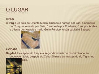 O LUGAR
O PAIS
O Iraq é un país de Oriente Medio, limitado ó nordés por Irán, ó noroeste
   por Turquía, ó oeste por Siria, ó suroeste por Xordania, ó sur por Arabia
   e ó leste por Kuwait e mailo Golfo Pérsico. A súa capital é Bagdad




A CIDADE
Bagdad é a capital do Iraq, e a segunda cidade do mundo árabe en
   poboación total, despois do Cairo. Sitúase ás marxes do río Tigris, no
   centro do país.
 