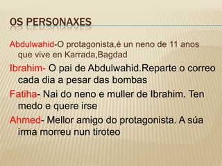 OS PERSONAXES
Abdulwahid-O protagonista,é un neno de 11 anos
  que vive en Karrada,Bagdad
Ibrahim- O pai de Abdulwahid.Reparte o correo
  cada dia a pesar das bombas
Fatiha- Nai do neno e muller de Ibrahim. Ten
  medo e quere irse
Ahmed- Mellor amigo do protagonista. A súa
  irma morreu nun tiroteo
 
