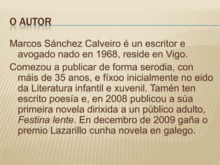O AUTOR
Marcos Sánchez Calveiro é un escritor e
 avogado nado en 1968, reside en Vigo.
Comezou a publicar de forma serodia, con
 máis de 35 anos, e fíxoo inicialmente no eido
 da Literatura infantil e xuvenil. Tamén ten
 escrito poesía e, en 2008 publicou a súa
 primeira novela dirixida a un público adulto,
 Festina lente. En decembro de 2009 gaña o
 premio Lazarillo cunha novela en galego.
 
