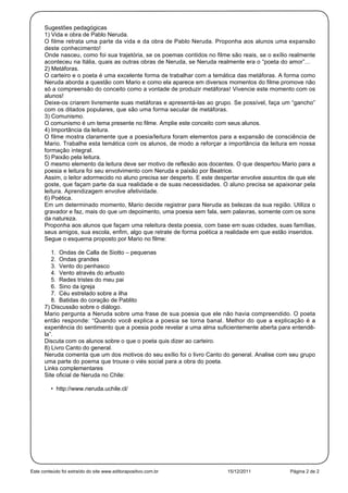 Sugestões pedagógicas
      1) Vida e obra de Pablo Neruda.
      O filme retrata uma parte da vida e da obra de Pablo Neruda. Proponha aos alunos uma expansão
      deste conhecimento!
      Onde nasceu, como foi sua trajetória, se os poemas contidos no filme são reais, se o exílio realmente
      aconteceu na Itália, quais as outras obras de Neruda, se Neruda realmente era o “poeta do amor”...
      2) Metáforas.
      O carteiro e o poeta é uma excelente forma de trabalhar com a temática das metáforas. A forma como
      Neruda aborda a questão com Mario e como ela aparece em diversos momentos do filme promove não
      só a compreensão do conceito como a vontade de produzir metáforas! Vivencie este momento com os
      alunos!
      Deixe-os criarem livremente suas metáforas e apresentá-las ao grupo. Se possível, faça um “gancho”
      com os ditados populares, que são uma forma secular de metáforas.
      3) Comunismo.
      O comunismo é um tema presente no filme. Amplie este conceito com seus alunos.
      4) Importância da leitura.
      O filme mostra claramente que a poesia/leitura foram elementos para a expansão de consciência de
      Mario. Trabalhe esta temática com os alunos, de modo a reforçar a importância da leitura em nossa
      formação integral.
      5) Paixão pela leitura.
      O mesmo elemento da leitura deve ser motivo de reflexão aos docentes. O que despertou Mario para a
      poesia e leitura foi seu envolvimento com Neruda e paixão por Beatrice.
      Assim, o leitor adormecido no aluno precisa ser desperto. E este despertar envolve assuntos de que ele
      goste, que façam parte da sua realidade e de suas necessidades. O aluno precisa se apaixonar pela
      leitura. Aprendizagem envolve afetividade.
      6) Poética.
      Em um determinado momento, Mario decide registrar para Neruda as belezas da sua região. Utiliza o
      gravador e faz, mais do que um depoimento, uma poesia sem fala, sem palavras, somente com os sons
      da natureza.
      Proponha aos alunos que façam uma releitura desta poesia, com base em suas cidades, suas famílias,
      seus amigos, sua escola, enfim, algo que retrate de forma poética a realidade em que estão inseridos.
      Segue o esquema proposto por Mario no filme:

         1. Ondas de Calla de Siotto – pequenas
         2. Ondas grandes
         3. Vento do penhasco
         4. Vento através do arbusto
         5. Redes tristes do meu pai
         6. Sino da igreja
         7. Céu estrelado sobre a ilha
         8. Batidas do coração de Pablito
      7) Discussão sobre o diálogo.
      Mario pergunta a Neruda sobre uma frase de sua poesia que ele não havia compreendido. O poeta
      então responde: “Quando você explica a poesia se torna banal. Melhor do que a explicação é a
      experiência do sentimento que a poesia pode revelar a uma alma suficientemente aberta para entendê-
      la”.
      Discuta com os alunos sobre o que o poeta quis dizer ao carteiro.
      8) Livro Canto do general.
      Neruda comenta que um dos motivos do seu exílio foi o livro Canto do general. Analise com seu grupo
      uma parte do poema que trouxe o viés social para a obra do poeta.
      Links complementares
      Site oficial de Neruda no Chile:

         • http://www.neruda.uchile.cl/




Este conteúdo foi extraído do site www.editorapositivo.com.br             15/12/2011              Página 2 de 2
 