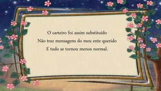 O carteiro foi assim substituído
Não traz mensagens do meu ente querido
E tudo se tornou menos normal.
 