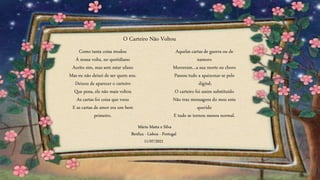 Como tanta coisa mudou
À nossa volta, no quotidiano
Aceito sim, mas sem estar ufano
Mas eu não deixei de ser quem sou.
Deixou de aparecer o carteiro
Que pena, ele não mais voltou
As cartas foi coisa que voou
E as cartas de amor era um bem
primeiro.
Aquelas cartas de guerra ou de
namoro
Morreram…a sua morte eu choro
Passou tudo a apaixonar-se pelo
digital;
O carteiro foi assim substituído
Não traz mensagens do meu ente
querido
E tudo se tornou menos normal.
O Carteiro Não Voltou
Mário Matta e Silva
Benfica - Lisboa - Portugal
11/07/2021
 