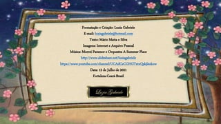 Formatação e Criação: Luzia Gabriele
E-mail: luziagabriele@hotmail.com
Texto: Mário Matta e Silva
Imagens: Internet e Arquivo Pessoal
Música: Morrei Paramor e Orquestra A Summer Place
http://www.slideshare.net/luziagabriele
https://www.youtube.com/channel/UCAdCeCGHGTxtxQskjl4zkow
Data: 12 de Julho de 2021
Fortaleza-Ceará-Brasil
 