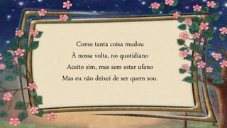 Como tanta coisa mudou
À nossa volta, no quotidiano
Aceito sim, mas sem estar ufano
Mas eu não deixei de ser quem sou.
 