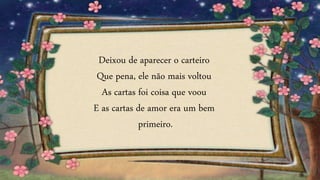 Deixou de aparecer o carteiro
Que pena, ele não mais voltou
As cartas foi coisa que voou
E as cartas de amor era um bem
primeiro.
 