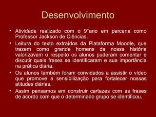 Desenvolvimento
• Atividade realizado com o 9°ano em parceria como
Professor Jackson de Ciências.
• Leitura do texto extraídos da Plataforma Moodle, que
trazem como grande homens da nossa história
valorizavam o respeito os alunos puderam comentar e
discutir quais frases se identificaram e sua importância
na prática diária.
• Os alunos também foram convidados a assistir o vídeo
que promove a sensibilização para fortalecer nossas
atitudes diárias.
• Assim pensamos em construir cartazes com as frases
de acordo com que o determinado grupo se identificou.
 