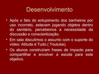 Desenvolvimento
• Após o fato do entupimento dos banheiros por
uso incorreto, estavam jogando objetos dentro
do sanitário, percebemos a necessidade da
discussão e conscientização.
• Em sala discutimos o assunto com o suporte do
vídeo: Atitude é Tudo.( Youtube).
• Os alunos construíram frases de impacto para
compartilhar e envolver a escola para este
objetivo.
 