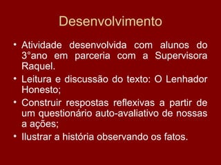 Desenvolvimento
• Atividade desenvolvida com alunos do
3°ano em parceria com a Supervisora
Raquel.
• Leitura e discussão do texto: O Lenhador
Honesto;
• Construir respostas reflexivas a partir de
um questionário auto-avaliativo de nossas
a ações;
• Ilustrar a história observando os fatos.
 