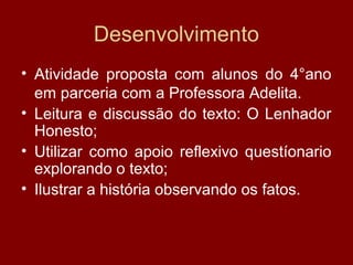 Desenvolvimento
• Atividade proposta com alunos do 4°ano
em parceria com a Professora Adelita.
• Leitura e discussão do texto: O Lenhador
Honesto;
• Utilizar como apoio reflexivo questíonario
explorando o texto;
• Ilustrar a história observando os fatos.
 