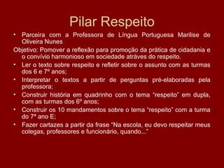 Pilar Respeito
• Parceira com a Professora de Língua Portuguesa Marilise de
Oliveira Nunes
Objetivo: Pomover a reflexão para promoção da prática de cidadania e
o convívio harmonioso em sociedade atráves do respeito.
• Ler o texto sobre respeito e refletir sobre o assunto com as turmas
dos 6 e 7º anos;
• Interpretar o textos a partir de perguntas pré-elaboradas pela
professora;
• Construir história em quadrinho com o tema “respeito” em dupla,
com as turmas dos 6º anos;
• Construir os 10 mandamentos sobre o tema “respeito” com a turma
do 7º ano E;
• Fazer cartazes a partir da frase “Na escola, eu devo respeitar meus
colegas, professores e funcionário, quando...”
 