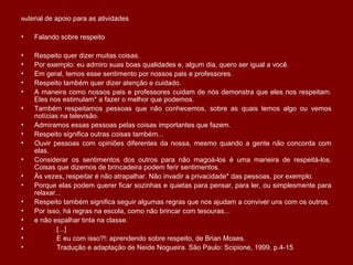 Material de apoio para as atividades
• Falando sobre respeito
• Respeito quer dizer muitas coisas.
• Por exemplo: eu admiro suas boas qualidades e, algum dia, quero ser igual a você.
• Em geral, temos esse sentimento por nossos pais e professores.
• Respeito também quer dizer atenção e cuidado.
• A maneira como nossos pais e professores cuidam de nós demonstra que eles nos respeitam.
Eles nos estimulam* a fazer o melhor que podemos.
• Também respeitamos pessoas que não conhecemos, sobre as quais lemos algo ou vemos
notícias na televisão.
• Admiramos essas pessoas pelas coisas importantes que fazem.
• Respeito significa outras coisas também...
• Ouvir pessoas com opiniões diferentes da nossa, mesmo quando a gente não concorda com
elas.
• Considerar os sentimentos dos outros para não magoá-los é uma maneira de respeitá-los.
Coisas que dizemos de brincadeira podem ferir sentimentos.
• Às vezes, respeitar é não atrapalhar. Não invadir a privacidade* das pessoas, por exemplo.
• Porque elas podem querer ficar sozinhas e quietas para pensar, para ler, ou simplesmente para
relaxar...
• Respeito também significa seguir algumas regras que nos ajudam a conviver uns com os outros.
• Por isso, há regras na escola, como não brincar com tesouras...
• e não espalhar tinta na classe.
• 　　　 [...]
• 　　　 E eu com isso?!: aprendendo sobre respeito, de Brian Moses.
• 　　　 Tradução e adaptação de Neide Nogueira. São Paulo: Scipione, 1999. p.4-15
 