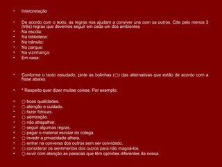 • Interpretação
• De acordo com o texto, as regras nos ajudam a conviver uns com os outros. Cite pelo menos 3
(três) regras que devemos seguir em cada um dos ambientes
• Na escola:
• Na biblioteca:
• No trânsito:
• No parque:
• Na vizinhança:
• Em casa:
• Conforme o texto estudado, pinte as bolinhas ( ) das alternativas que estão de acordo com a⃝
frase abaixo.
• * Respeito quer dizer muitas coisas. Por exemplo:
• ⃝ boas qualidades.
• ⃝ atenção e cuidado.
• ⃝ fazer fofocas.
• ⃝ admiração.
• ⃝ não atrapalhar.
• ⃝ seguir algumas regras.
• ⃝ pegar o material escolar do colega.
• ⃝ invadir a privacidade alheia.
• ⃝ entrar na conversa dos outros sem ser convidado.
• ⃝ considerar os sentimentos dos outros para não magoá-los.
• ⃝ ouvir com atenção as pessoas que têm opiniões diferentes da nossa.
 