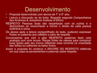 Desenvolvimento
• Proposta desenvolvida com alunos de 7° e 9° ano.
• Leitura e discussão do do texto: Respeito segundo Companheiros
das Américas & Josephson Institute of Ethics
RESPEITO! Pessoas boas são respeitosas com os outros e o
demonstram ao receonhecer e honrar o direito de cada pessoa
autêntica e única.
Os alunos após a leitura compartilhado do texto, puderam expressar
frases ou palavras que refletem a ções de respeito.
Conversamos que com o pilar RESPEITO podemos fazer uma
analogia com uma árvore. Raizes fortes de valores para condunzir
boas ações pelo seu tronco refletindo essa corrente na vivacidade
das folhas ou colhendo os belos frutos.
Assim a proposta foi construir a ÁRVORE DO RESPEITO refletindo
em sua copa os pensamentos e palavras sobre respeito.
 