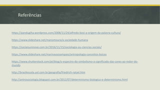 Referências
https://pandugiha.wordpress.com/2008/11/24/alfredo-bosi-a-origem-da-palavra-cultura/
https://www.slideshare.net/manomoura/a-sociedade-humana
https://sociaisuninove.com.br/2016/11/15/sociologia-ou-ciencias-sociais/
https://www.slideshare.net/marinavazsampaio/antropologia-conceitos-bsicos
https://www.shutterstock.com/pt/blog/o-espectro-do-simbolismo-o-significado-das-cores-ao-redor-do-
mundo
http://brasilescola.uol.com.br/geografia/friedrich-ratzel.htm
http://antrosociologia.blogspot.com.br/2012/07/determinismo-biologico-e-determinismo.html
 