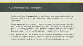 Cultura: diferentes significados
 A palavra cultura é de origem latina e sua origem é o verbo colo. Colo significava,
na língua romana mais antiga, “eu cultivo”; particularmente, “eu cultivo solo”
(agricultura).
 No senso comum encontramos o uso do termo como sinônimo de educação.
Nesta acepção, a cultura tem sido motivo para discriminação, pois pessoas e
grupos sociais são julgados de forma positiva ou negativa com base em seu grau
de escolaridade ou em sua identificação com a cultura urbana dominante.
 Nas Ciências Sociais, em especial na Antropologia, entende-se por cultura o
conjunto de práticas, saberes, valores e normas construídos nas interações
sociais ocorridas em cada grupo humano em determinado tempo histórico.
 