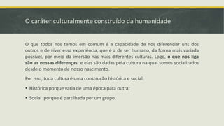 O caráter culturalmente construído da humanidade
O que todos nós temos em comum é a capacidade de nos diferenciar uns dos
outros e de viver essa experiência, que é a de ser humano, da forma mais variada
possível, por meio da imersão nas mais diferentes culturas. Logo, o que nos liga
são as nossas diferenças; e elas são dadas pela cultura na qual somos socializados
desde o momento de nosso nascimento.
Por isso, toda cultura é uma construção histórica e social:
 Histórica porque varia de uma época para outra;
 Social porque é partilhada por um grupo.
 