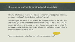 O caráter culturalmente construído da humanidade
Natural X Cultural: o menor dos nossos comportamentos (gestos, mímicas,
posturas, reações afetivas) não tem nada de “natural”
Naturalização do social → As formas de comportamento e de vida em
sociedade que tomávamos todos espontaneamente por inatas (maneiras de
andar, dormir, nos encontrar, nos emocionar, comemorar os eventos de
nossa existência...) são produto de escolhas culturais (adquiridos no contato
com a cultura na qual nascemos).
Vamos pensar: o que é natural e o que é cultural nas nossas vidas?
 