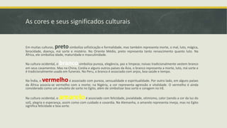 As cores e seus significados culturais
Em muitas culturas, pretosimboliza sofisticação e formalidade, mas também representa morte, o mal, luto, mágica,
ferocidade, doença, má sorte e mistério. No Oriente Médio, preto representa tanto renascimento quanto luto. Na
África, ele simboliza idade, maturidade e masculinidade.
Na cultura ocidental, o brancosimboliza pureza, elegância, paz e limpeza; noivas tradicionalmente vestem branco
em seus casamentos. Mas na China, Coréia e alguns outros países da Ásia, o branco representa a morte, luto, má sorte e
é tradicionalmente usado em funerais. No Peru, o branco é associado com anjos, boa saúde e tempo.
Na Índia, o vermelhoé associado com pureza, sensualidade e espiritualidade. Por outro lado, em alguns países
da África associa-se vermelho com a morte; na Nigéria, a cor representa agressão e vitalidade. O vermelho é ainda
considerado como um amuleto de sorte no Egito, além de simbolizar boa sorte e coragem no Irã.
Na cultura ocidental, o amareloé associado com felicidade, jovialidade, otimismo, calor (sendo a cor da luz do
sol), alegria e esperança, assim como com cuidado e covardia. Na Alemanha, o amarelo representa inveja, mas no Egito
significa felicidade e boa sorte.
 