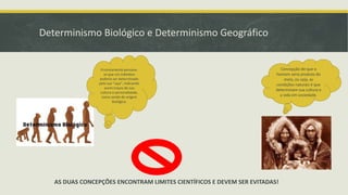 Determinismo Biológico e Determinismo Geográfico
Concepção de que o
homem seria produto do
meio, ou seja, as
condições naturais é que
determinam sua cultura e
a vida em sociedade.
Erroneamente pensava-
se que um indivíduo
poderia ser determinado
pela sua "raça", indicando
assim traços de sua
cultura e personalidade,
como sendo de origem
biológica.
AS DUAS CONCEPÇÕES ENCONTRAM LIMITES CIENTÍFICOS E DEVEM SER EVITADAS!
 