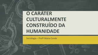 O CARÁTER
CULTURALMENTE
CONSTRUÍDO DA
HUMANIDADE
Sociologia – Profª Maira Conde
 