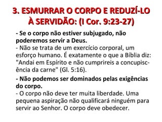 3. ESMURRAR O CORPO E REDUZÍ-LO
     À SERVIDÃO: (I Cor. 9:23-27)
- Se o corpo não estiver subjugado, não
poderemos servir a Deus.
- Não se trata de um exercício corporal, um
esforço humano. É exatamente o que a Bíblia diz:
"Andai em Espírito e não cumprireis a concupisc-
ência da carne" (Gl. 5:16).
- Não podemos ser dominados pelas exigências
do corpo.
- O corpo não deve ter muita liberdade. Uma
pequena aspiração não qualificará ninguém para
servir ao Senhor. O corpo deve obedecer.
 