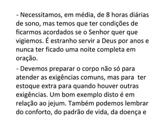 - Necessitamos, em média, de 8 horas diárias
de sono, mas temos que ter condições de
ficarmos acordados se o Senhor quer que
vigiemos. É estranho servir a Deus por anos e
nunca ter ficado uma noite completa em
oração.
- Devemos preparar o corpo não só para
atender as exigências comuns, mas para ter
estoque extra para quando houver outras
exigências. Um bom exemplo disto é em
relação ao jejum. Também podemos lembrar
do conforto, do padrão de vida, da doença e
 