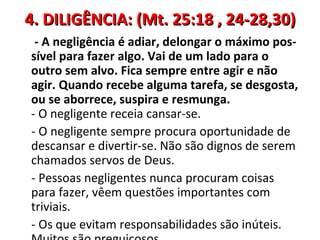 4. DILIGÊNCIA: (Mt. 25:18 , 24-28,30)
 - A negligência é adiar, delongar o máximo pos-
sível para fazer algo. Vai de um lado para o
outro sem alvo. Fica sempre entre agir e não
agir. Quando recebe alguma tarefa, se desgosta,
ou se aborrece, suspira e resmunga.
- O negligente receia cansar-se.
- O negligente sempre procura oportunidade de
descansar e divertir-se. Não são dignos de serem
chamados servos de Deus.
- Pessoas negligentes nunca procuram coisas
para fazer, vêem questões importantes com
triviais.
- Os que evitam responsabilidades são inúteis.
 