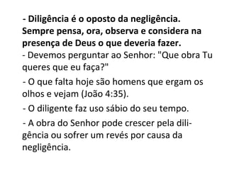 - Diligência é o oposto da negligência.
Sempre pensa, ora, observa e considera na
presença de Deus o que deveria fazer.
- Devemos perguntar ao Senhor: "Que obra Tu
queres que eu faça?"
- O que falta hoje são homens que ergam os
olhos e vejam (João 4:35).
- O diligente faz uso sábio do seu tempo.
- A obra do Senhor pode crescer pela dili-
gência ou sofrer um revés por causa da
negligência.
 