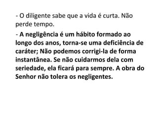 - O diligente sabe que a vida é curta. Não
perde tempo.
- A negligência é um hábito formado ao
longo dos anos, torna-se uma deficiência de
caráter; Não podemos corrigi-la de forma
instantânea. Se não cuidarmos dela com
seriedade, ela ficará para sempre. A obra do
Senhor não tolera os negligentes.
 