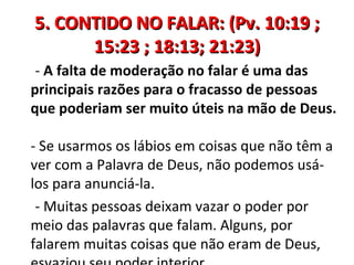 5. CONTIDO NO FALAR: (Pv. 10:19 ;
      15:23 ; 18:13; 21:23)
 - A falta de moderação no falar é uma das
principais razões para o fracasso de pessoas
que poderiam ser muito úteis na mão de Deus.

- Se usarmos os lábios em coisas que não têm a
ver com a Palavra de Deus, não podemos usá-
los para anunciá-la.
 - Muitas pessoas deixam vazar o poder por
meio das palavras que falam. Alguns, por
falarem muitas coisas que não eram de Deus,
 
