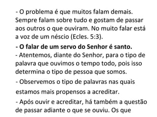 - O problema é que muitos falam demais.
Sempre falam sobre tudo e gostam de passar
aos outros o que ouviram. No muito falar está
a voz de um néscio (Ecles. 5:3).
- O falar de um servo do Senhor é santo.
- Atentemos, diante do Senhor, para o tipo de
palavra que ouvimos o tempo todo, pois isso
determina o tipo de pessoa que somos.
- Observemos o tipo de palavras nas quais
estamos mais propensos a acreditar.
- Após ouvir e acreditar, há também a questão
de passar adiante o que se ouviu. Os que
 
