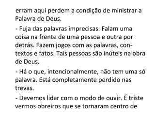 erram aqui perdem a condição de ministrar a
Palavra de Deus.
- Fuja das palavras imprecisas. Falam uma
coisa na frente de uma pessoa e outra por
detrás. Fazem jogos com as palavras, con-
textos e fatos. Tais pessoas são inúteis na obra
de Deus.
- Há o que, intencionalmente, não tem uma só
palavra. Está completamente perdido nas
trevas.
- Devemos lidar com o modo de ouvir. É triste
vermos obreiros que se tornaram centro de
 
