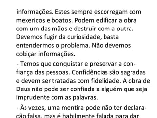 informações. Estes sempre escorregam com
mexericos e boatos. Podem edificar a obra
com um das mãos e destruir com a outra.
Devemos fugir da curiosidade, basta
entendermos o problema. Não devemos
cobiçar informações.
- Temos que conquistar e preservar a con-
fiança das pessoas. Confidências são sagradas
e devem ser tratadas com fidelidade. A obra de
Deus não pode ser confiada a alguém que seja
imprudente com as palavras.
- Às vezes, uma mentira pode não ter declara-
 