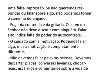 uma falsa impressão. Se não queremos res-
ponder ou falar sobre algo, não podemos tomar
o caminho do engano.
- Fugir da contenda e da gritaria. O servo do
Senhor não deve discutir com ninguém. Falar
alto indica falta do poder do autocontrole.
- O cuidado com a motivação. Podemos falar
algo, mas a motivação é completamente
diferente.
- Não devemos falar palavras ociosas. Devemos
descartar piadas, conversas levianas, chocar-
rices, escárnios e comentários sobre a vida de
 