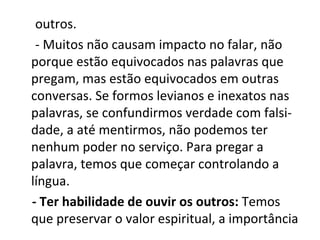 outros.
 - Muitos não causam impacto no falar, não
porque estão equivocados nas palavras que
pregam, mas estão equivocados em outras
conversas. Se formos levianos e inexatos nas
palavras, se confundirmos verdade com falsi-
dade, a até mentirmos, não podemos ter
nenhum poder no serviço. Para pregar a
palavra, temos que começar controlando a
língua.
- Ter habilidade de ouvir os outros: Temos
que preservar o valor espiritual, a importância
 