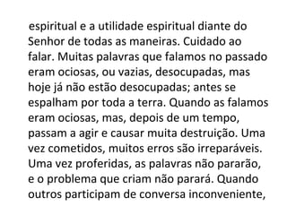 espiritual e a utilidade espiritual diante do
Senhor de todas as maneiras. Cuidado ao
falar. Muitas palavras que falamos no passado
eram ociosas, ou vazias, desocupadas, mas
hoje já não estão desocupadas; antes se
espalham por toda a terra. Quando as falamos
eram ociosas, mas, depois de um tempo,
passam a agir e causar muita destruição. Uma
vez cometidos, muitos erros são irreparáveis.
Uma vez proferidas, as palavras não pararão,
e o problema que criam não parará. Quando
outros participam de conversa inconveniente,
 