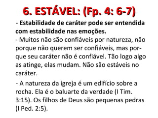 6. ESTÁVEL: (Fp. 4: 6-7)
- Estabilidade de caráter pode ser entendida
com estabilidade nas emoções.
- Muitos não são confiáveis por natureza, não
porque não querem ser confiáveis, mas por-
que seu caráter não é confiável. Tão logo algo
as atinge, elas mudam. Não são estáveis no
caráter.
- A natureza da igreja é um edifício sobre a
rocha. Ela é o baluarte da verdade (I Tim.
3:15). Os filhos de Deus são pequenas pedras
(I Ped. 2:5).
 