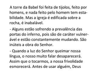 A torre da Babel foi feita de tijolos, feito por
homens, e nada feito pelo homem tem esta-
bilidade. Mas a igreja é edificada sobre a
rocha, é inabalável.
- Alguns estão sofrendo a prevalência das
portas do inferno, pois são de caráter vulner-
ável e estão constantemente mudando. São
inúteis a obra do Senhor.
- Quando a luz do Senhor queimar nossa
língua, o nosso muito falar desaparecerá.
Assim que o tocarmos, a nossa frivolidade
esmorecerá. Antes de usar alguém, Deus
 
