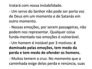 tratará com nossa instabilidade.
- Um servo do Senhor não pode ser porta voz
de Deus em um momento e de Satanás em
outro momento.
- Nossas emoções, por serem passageiras, não
podem nos representar. Qualquer coisa
funda-mentada nas emoções é vulnerável.
- Um homem é instável por 3 motivos: é
dominado pelas emoções, tem medo da
perda e tem medo de ofender os homens.
- Muitos temem a cruz. No momento que a
caminhada exige delas perda e renúncia, suas
 