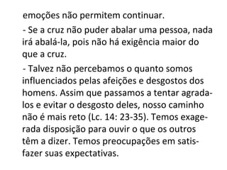 emoções não permitem continuar.
- Se a cruz não puder abalar uma pessoa, nada
irá abalá-la, pois não há exigência maior do
que a cruz.
- Talvez não percebamos o quanto somos
influenciados pelas afeições e desgostos dos
homens. Assim que passamos a tentar agrada-
los e evitar o desgosto deles, nosso caminho
não é mais reto (Lc. 14: 23-35). Temos exage-
rada disposição para ouvir o que os outros
têm a dizer. Temos preocupações em satis-
fazer suas expectativas.
 