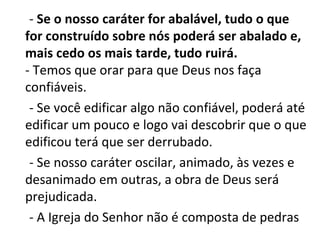- Se o nosso caráter for abalável, tudo o que
for construído sobre nós poderá ser abalado e,
mais cedo os mais tarde, tudo ruirá.
- Temos que orar para que Deus nos faça
confiáveis.
 - Se você edificar algo não confiável, poderá até
edificar um pouco e logo vai descobrir que o que
edificou terá que ser derrubado.
 - Se nosso caráter oscilar, animado, às vezes e
desanimado em outras, a obra de Deus será
prejudicada.
 - A Igreja do Senhor não é composta de pedras
 