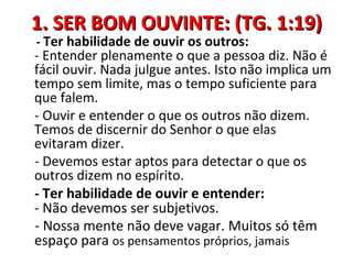 1. SER BOM OUVINTE: (TG. 1:19)
- Ter habilidade de ouvir os outros:
- Entender plenamente o que a pessoa diz. Não é
fácil ouvir. Nada julgue antes. Isto não implica um
tempo sem limite, mas o tempo suficiente para
que falem.
- Ouvir e entender o que os outros não dizem.
Temos de discernir do Senhor o que elas
evitaram dizer.
- Devemos estar aptos para detectar o que os
outros dizem no espírito.
- Ter habilidade de ouvir e entender:
- Não devemos ser subjetivos.
- Nossa mente não deve vagar. Muitos só têm
espaço para os pensamentos próprios, jamais
 