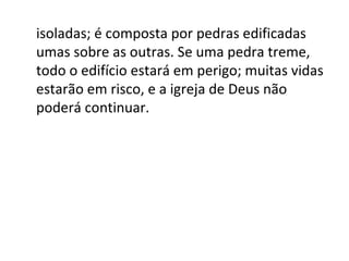 isoladas; é composta por pedras edificadas
umas sobre as outras. Se uma pedra treme,
todo o edifício estará em perigo; muitas vidas
estarão em risco, e a igreja de Deus não
poderá continuar.
 