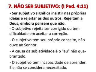 7. NÃO SER SUBJETIVO: (I Ped. 4:11)
- Ser subjetivo significa insistir nas próprias
idéias e rejeitar as dos outros. Rejeitam a
Deus, embora pensem que não.
- O subjetivo rejeita ser corrigido ou tem
dificuldade em aceitar a correção.
- O subjetivo tem seu próprio conceito, não
ouve ao Senhor.
- A causa da subjetividade é o "eu" não que-
brantado.
- O subjetivo tem incapacidade de aprender.
Ele não se considera necessitado.
 