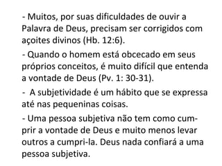 - Muitos, por suas dificuldades de ouvir a
Palavra de Deus, precisam ser corrigidos com
açoites divinos (Hb. 12:6).
- Quando o homem está obcecado em seus
próprios conceitos, é muito difícil que entenda
a vontade de Deus (Pv. 1: 30-31).
- A subjetividade é um hábito que se expressa
até nas pequeninas coisas.
- Uma pessoa subjetiva não tem como cum-
prir a vontade de Deus e muito menos levar
outros a cumpri-la. Deus nada confiará a uma
pessoa subjetiva.
 