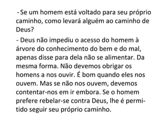 - Se um homem está voltado para seu próprio
caminho, como levará alguém ao caminho de
Deus?
- Deus não impediu o acesso do homem à
árvore do conhecimento do bem e do mal,
apenas disse para dela não se alimentar. Da
mesma forma. Não devemos obrigar os
homens a nos ouvir. É bom quando eles nos
ouvem. Mas se não nos ouvem, devemos
contentar-nos em ir embora. Se o homem
prefere rebelar-se contra Deus, lhe é permi-
tido seguir seu próprio caminho.
 